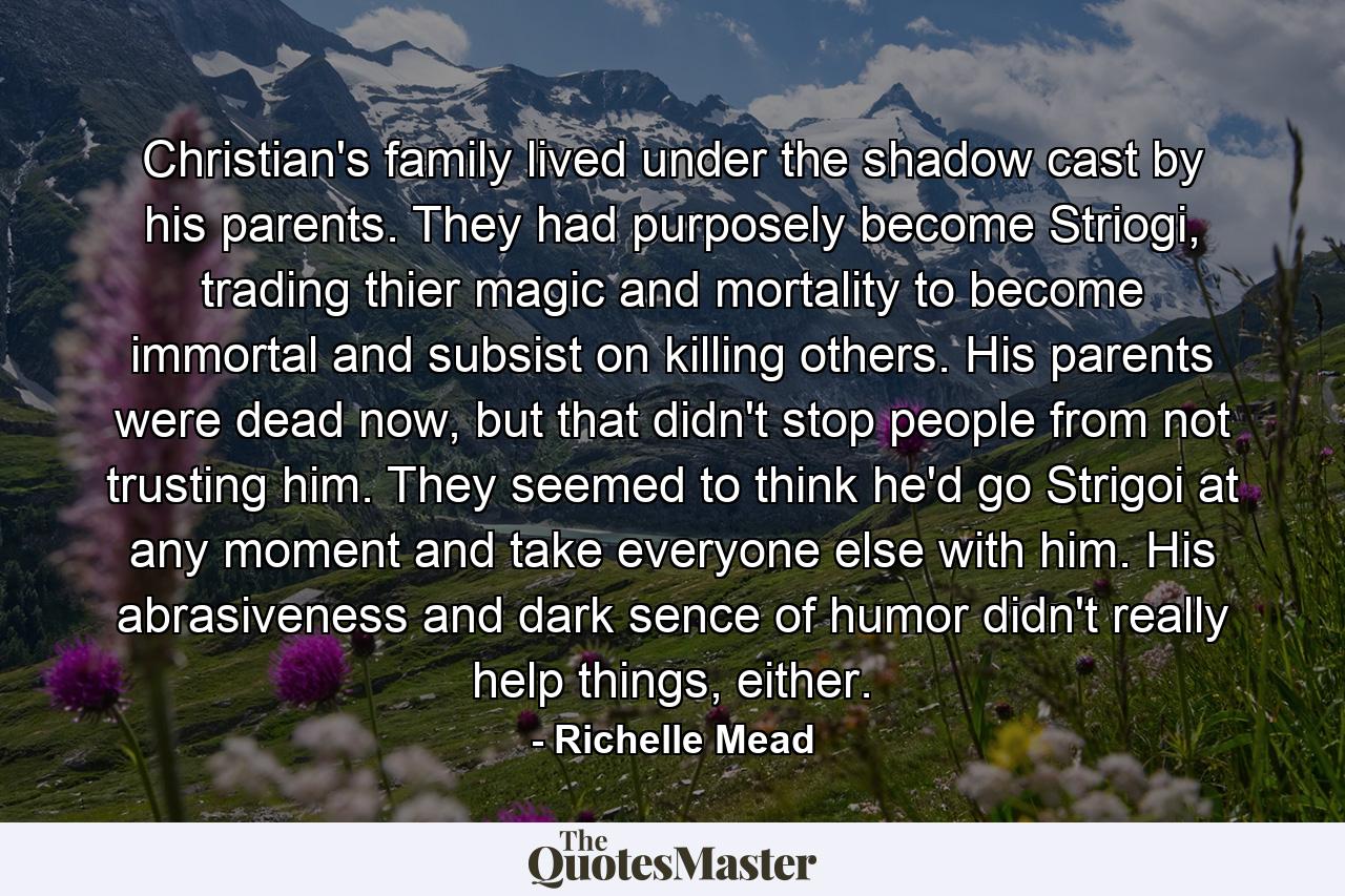 Christian's family lived under the shadow cast by his parents. They had purposely become Striogi, trading thier magic and mortality to become immortal and subsist on killing others. His parents were dead now, but that didn't stop people from not trusting him. They seemed to think he'd go Strigoi at any moment and take everyone else with him. His abrasiveness and dark sence of humor didn't really help things, either. - Quote by Richelle Mead