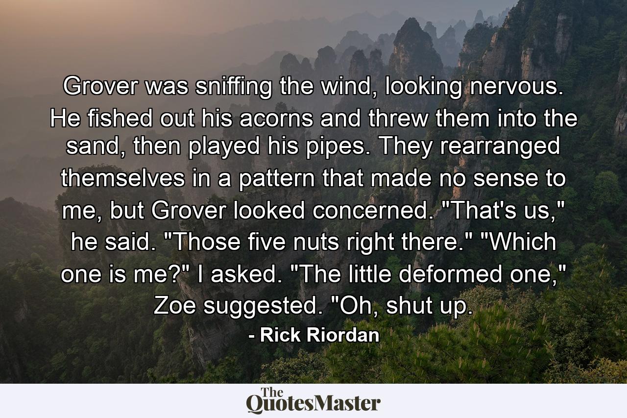 Grover was sniffing the wind, looking nervous. He fished out his acorns and threw them into the sand, then played his pipes. They rearranged themselves in a pattern that made no sense to me, but Grover looked concerned. 