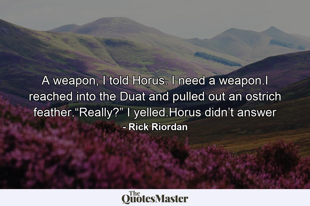 A weapon, I told Horus. I need a weapon.I reached into the Duat and pulled out an ostrich feather.“Really?” I yelled.Horus didn’t answer - Quote by Rick Riordan