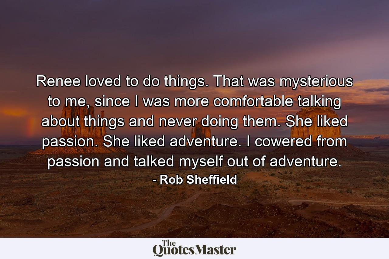 Renee loved to do things. That was mysterious to me, since I was more comfortable talking about things and never doing them. She liked passion. She liked adventure. I cowered from passion and talked myself out of adventure. - Quote by Rob Sheffield