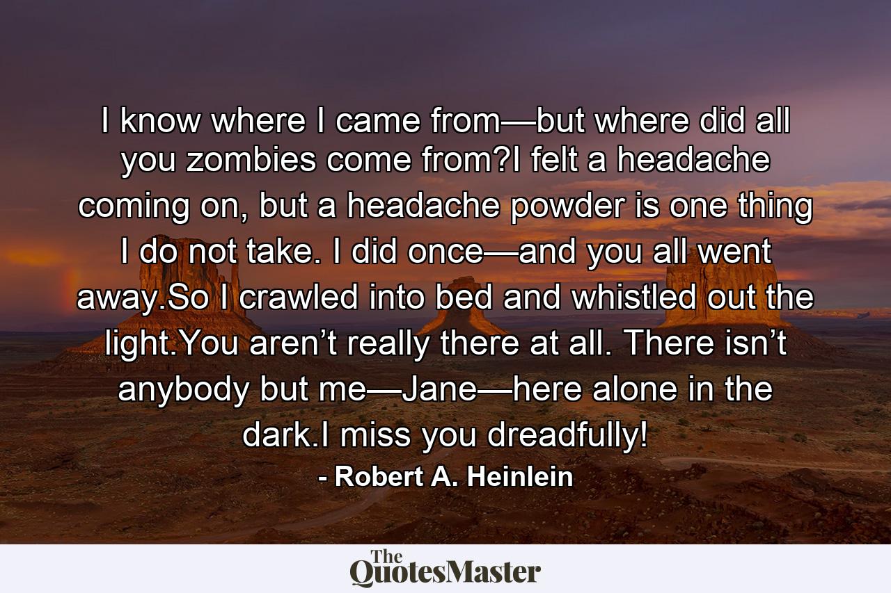 I know where I came from—but where did all you zombies come from?I felt a headache coming on, but a headache powder is one thing I do not take. I did once—and you all went away.So I crawled into bed and whistled out the light.You aren’t really there at all. There isn’t anybody but me—Jane—here alone in the dark.I miss you dreadfully! - Quote by Robert A. Heinlein