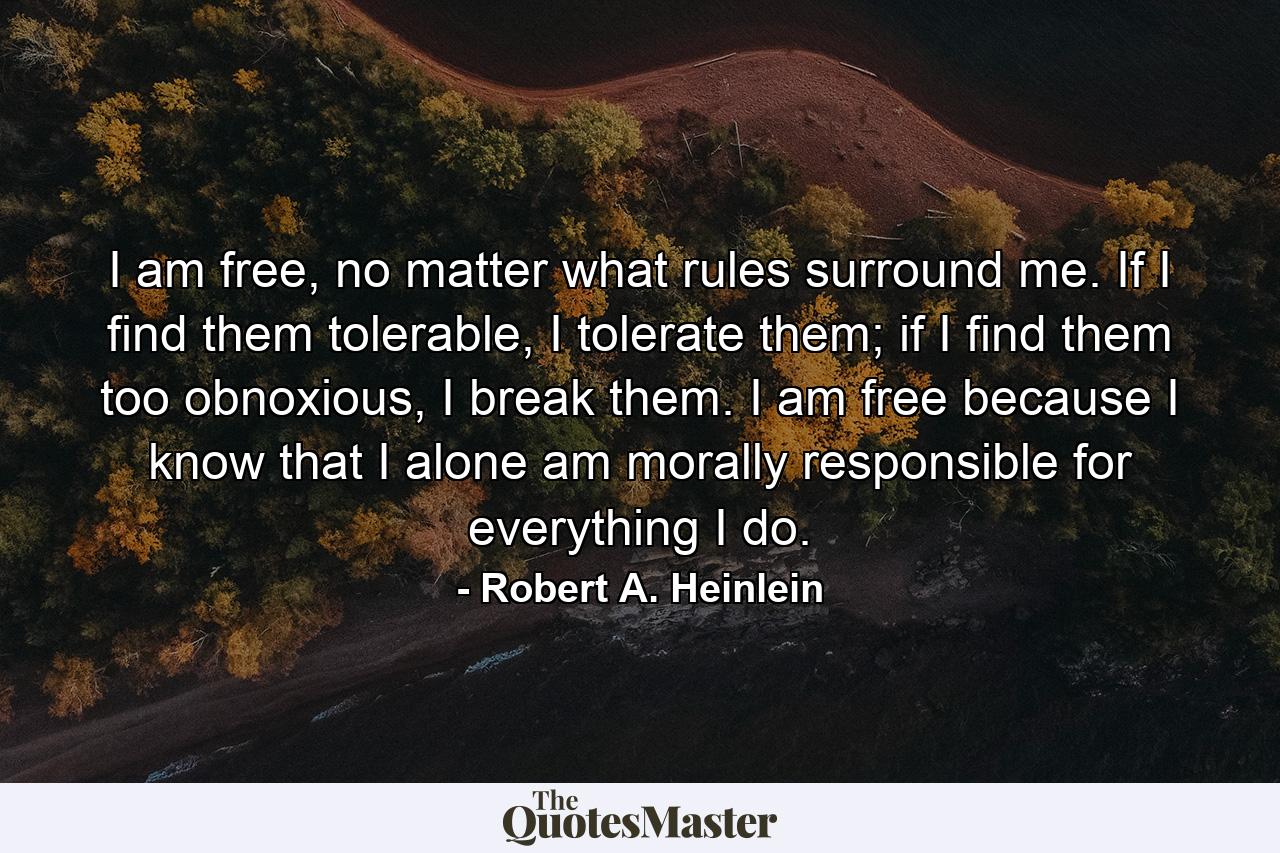 I am free, no matter what rules surround me. If I find them tolerable, I tolerate them; if I find them too obnoxious, I break them. I am free because I know that I alone am morally responsible for everything I do. - Quote by Robert A. Heinlein