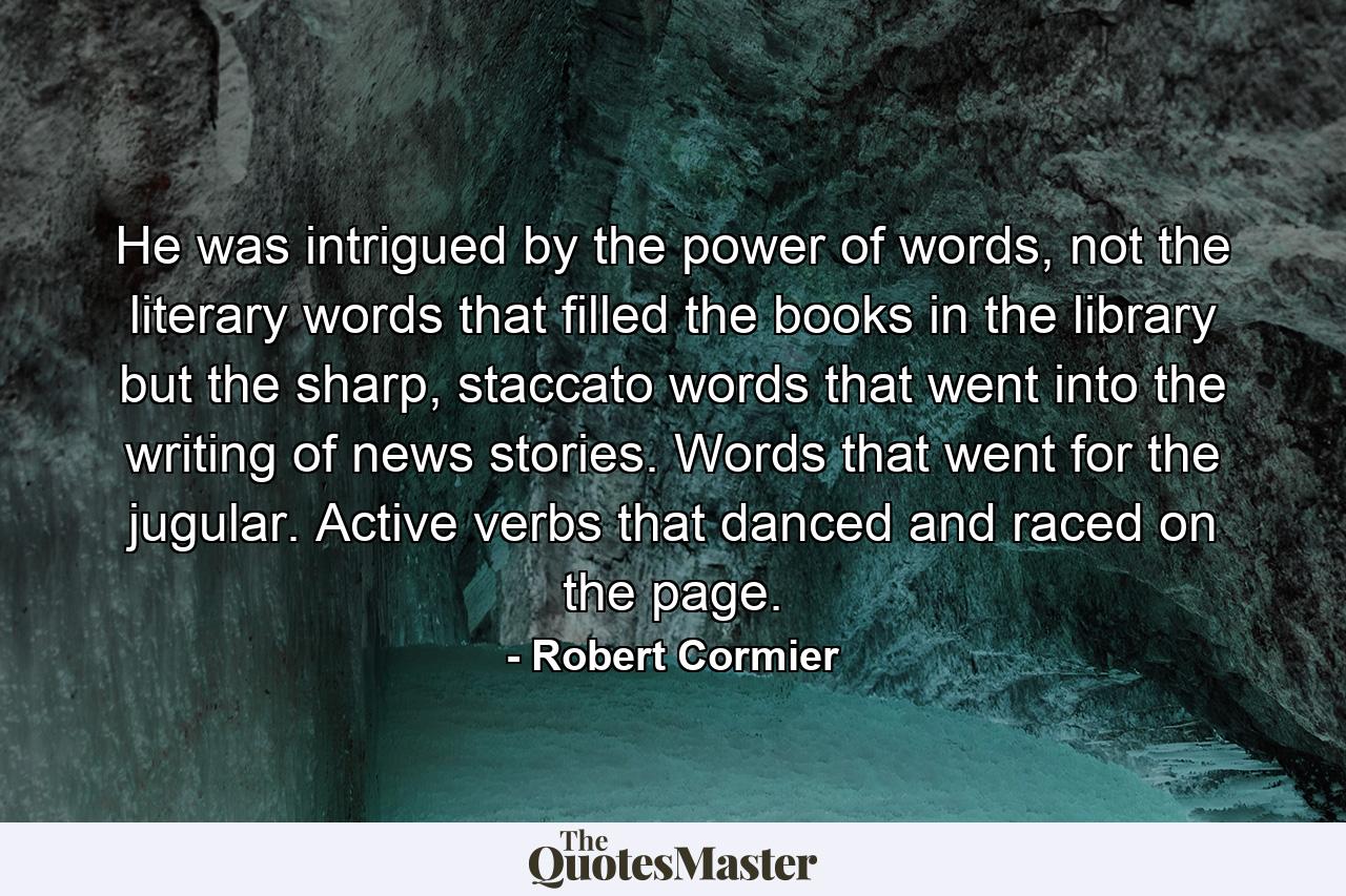 He was intrigued by the power of words, not the literary words that filled the books in the library but the sharp, staccato words that went into the writing of news stories. Words that went for the jugular. Active verbs that danced and raced on the page. - Quote by Robert Cormier