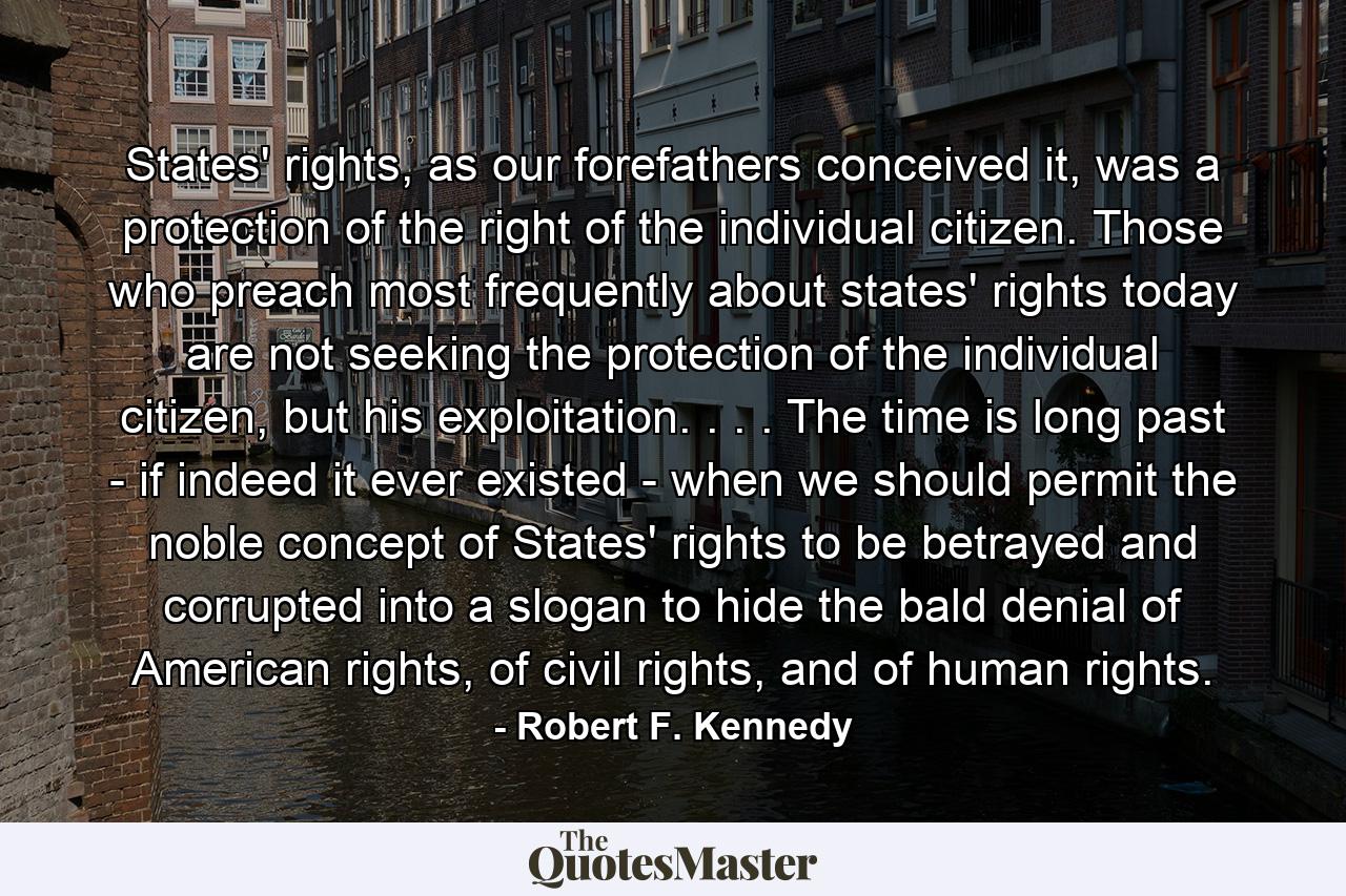 States' rights, as our forefathers conceived it, was a protection of the right of the individual citizen. Those who preach most frequently about states' rights today are not seeking the protection of the individual citizen, but his exploitation. . . . The time is long past - if indeed it ever existed - when we should permit the noble concept of States' rights to be betrayed and corrupted into a slogan to hide the bald denial of American rights, of civil rights, and of human rights. - Quote by Robert F. Kennedy