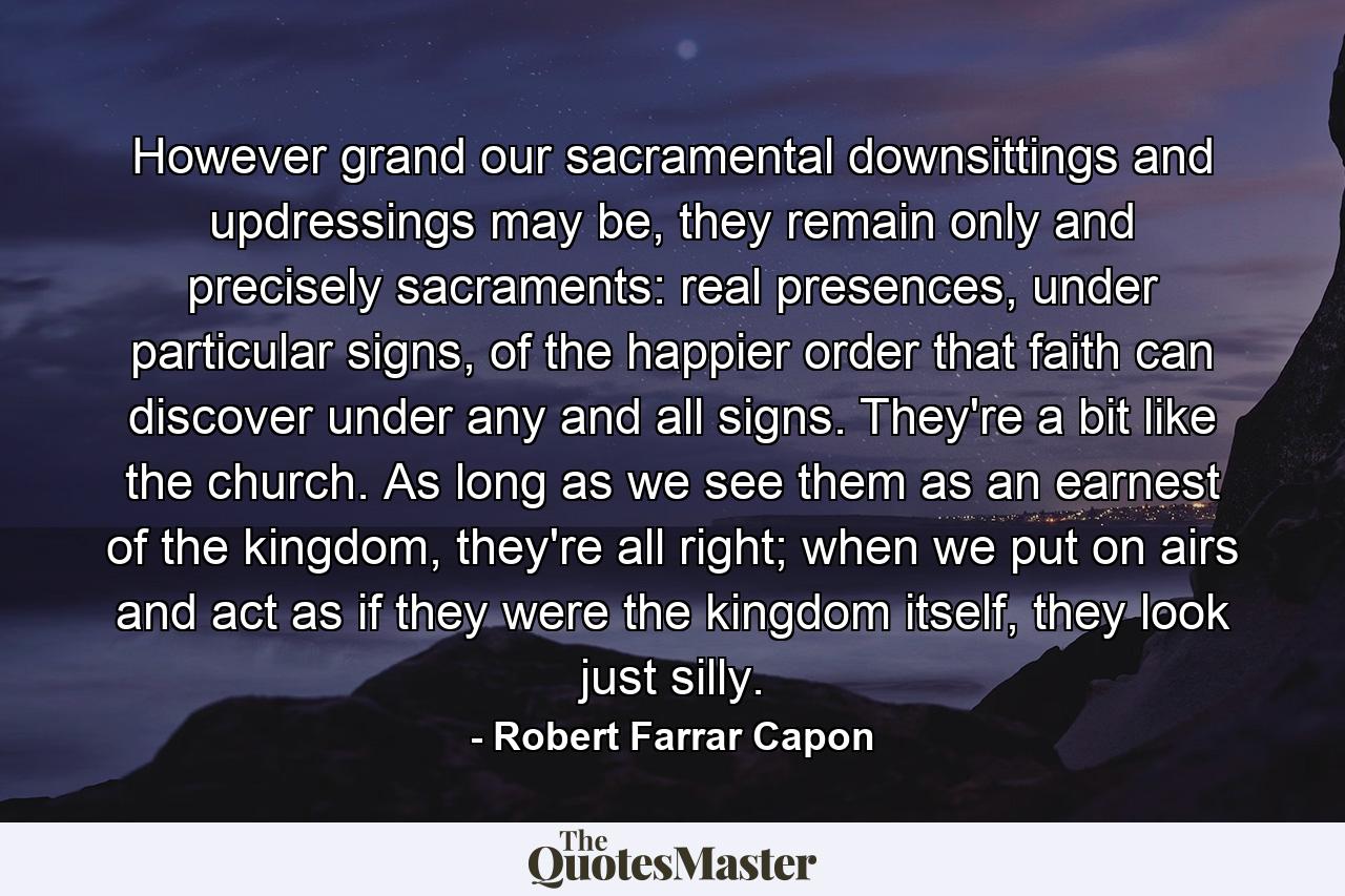 However grand our sacramental downsittings and updressings may be, they remain only and precisely sacraments: real presences, under particular signs, of the happier order that faith can discover under any and all signs. They're a bit like the church. As long as we see them as an earnest of the kingdom, they're all right; when we put on airs and act as if they were the kingdom itself, they look just silly. - Quote by Robert Farrar Capon