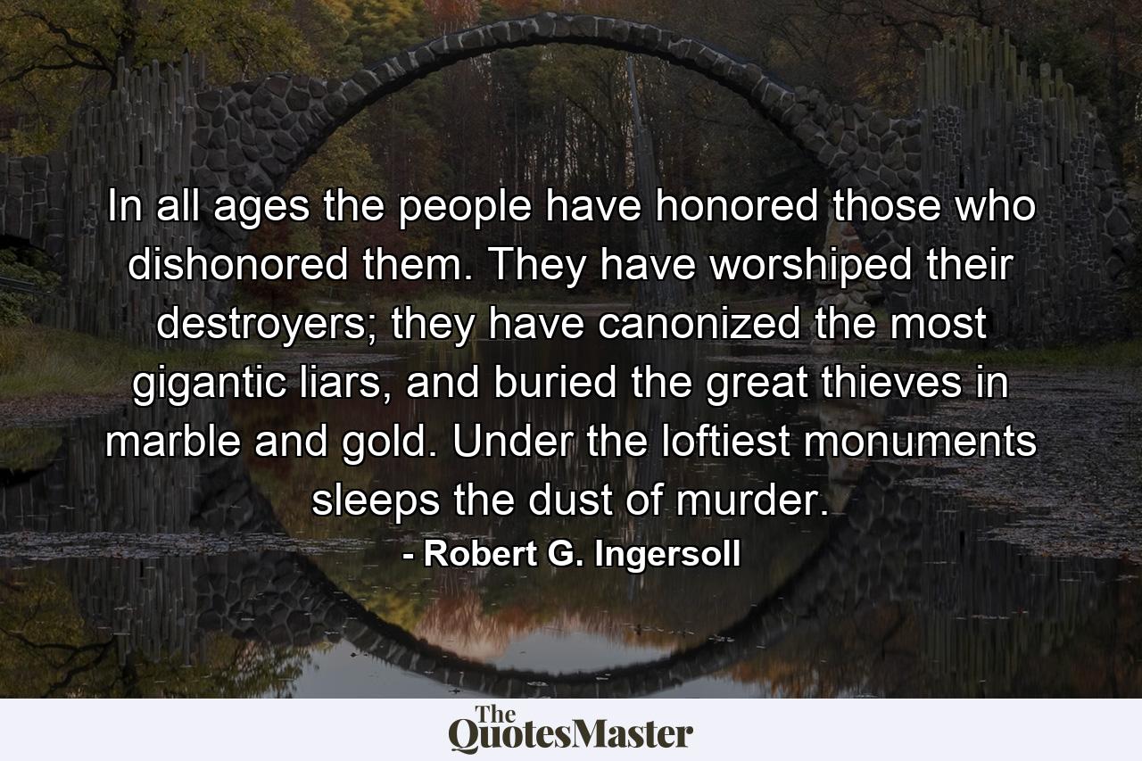 In all ages the people have honored those who dishonored them. They have worshiped their destroyers; they have canonized the most gigantic liars, and buried the great thieves in marble and gold. Under the loftiest monuments sleeps the dust of murder. - Quote by Robert G. Ingersoll