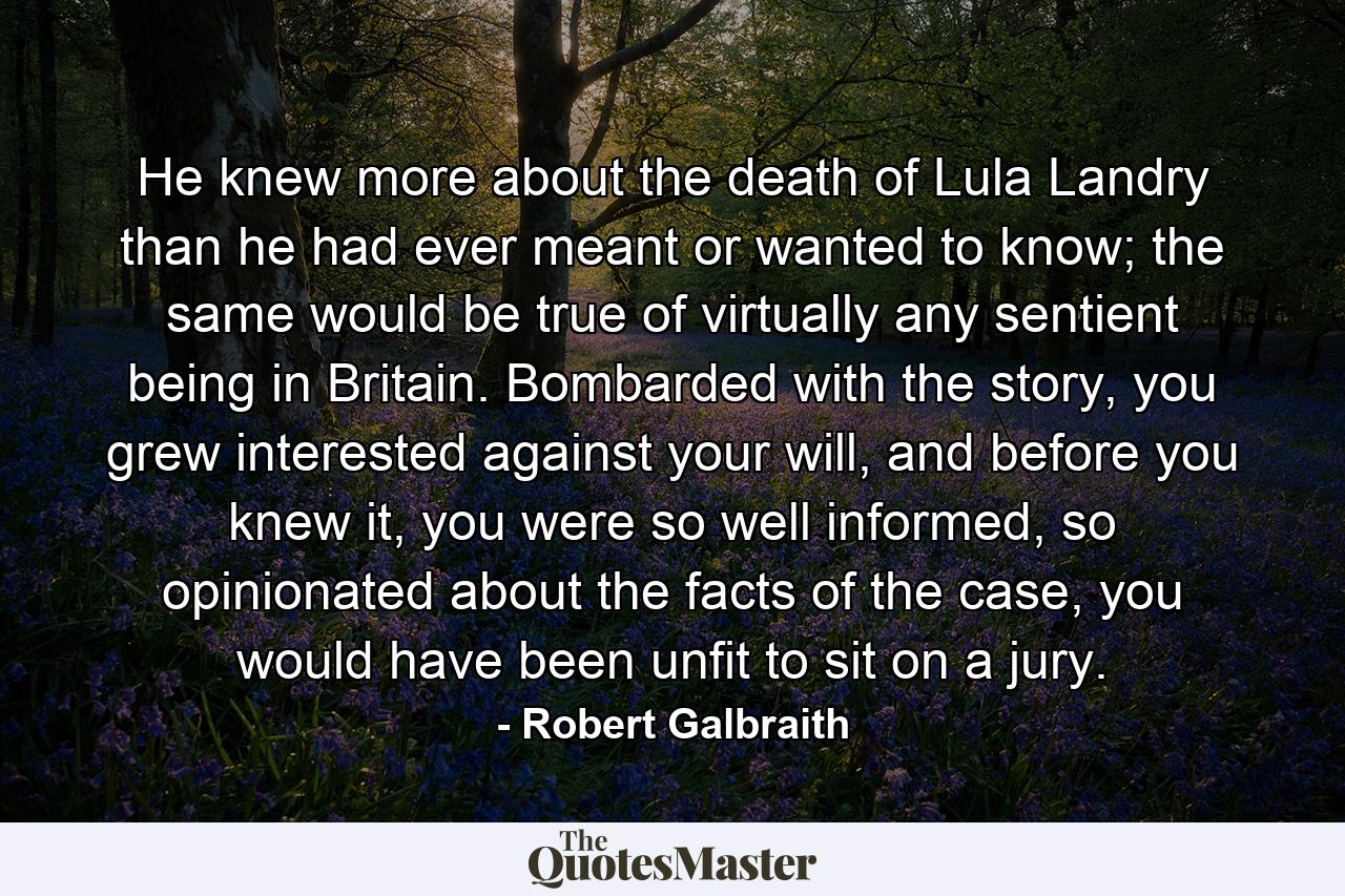 He knew more about the death of Lula Landry than he had ever meant or wanted to know; the same would be true of virtually any sentient being in Britain. Bombarded with the story, you grew interested against your will, and before you knew it, you were so well informed, so opinionated about the facts of the case, you would have been unfit to sit on a jury. - Quote by Robert Galbraith