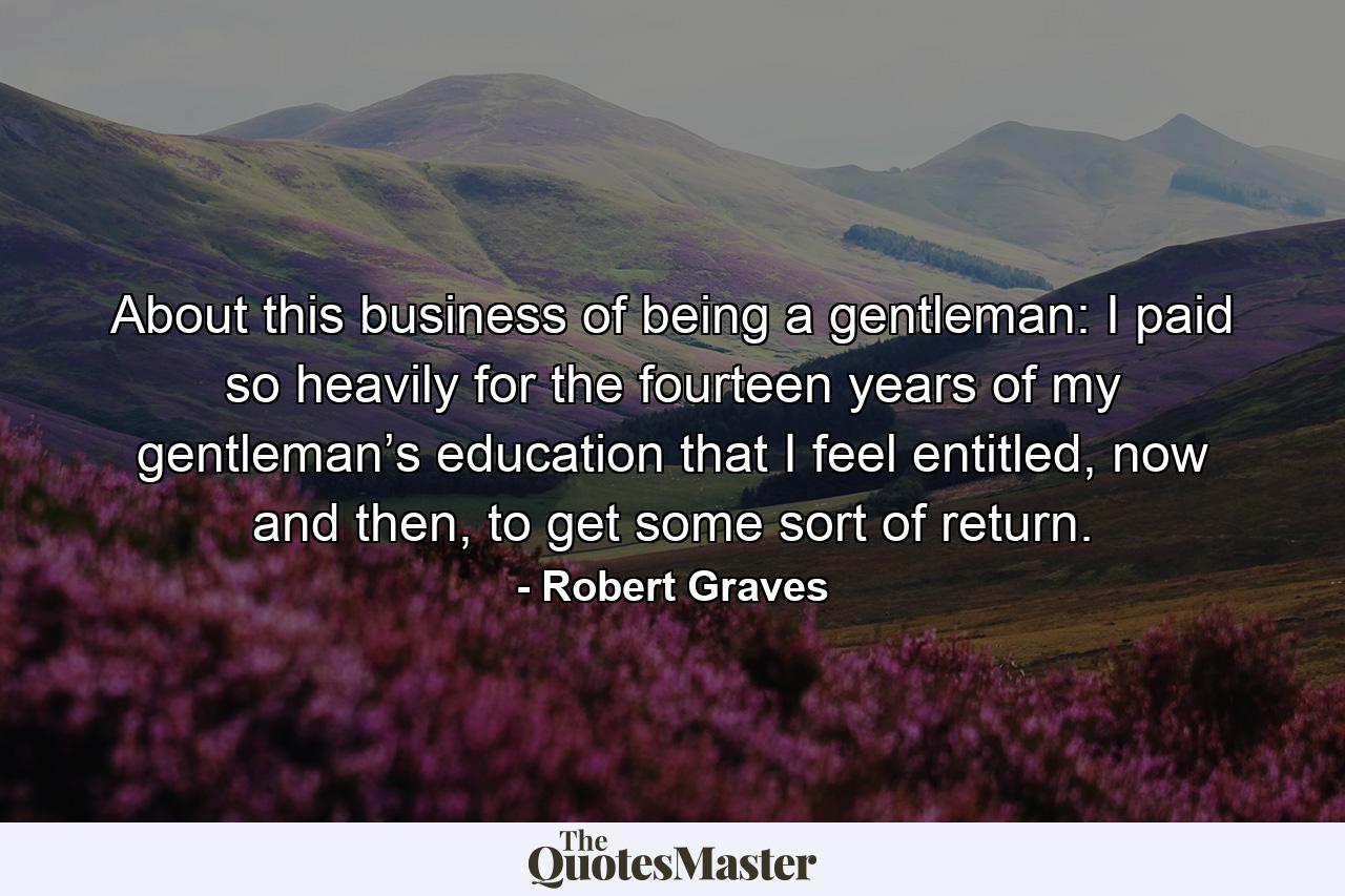 About this business of being a gentleman: I paid so heavily for the fourteen years of my gentleman’s education that I feel entitled, now and then, to get some sort of return. - Quote by Robert Graves