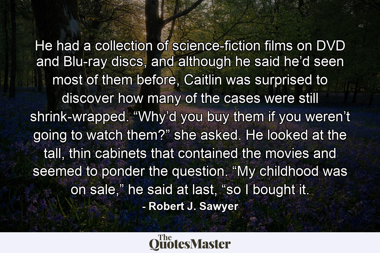 He had a collection of science-fiction films on DVD and Blu-ray discs, and although he said he’d seen most of them before, Caitlin was surprised to discover how many of the cases were still shrink-wrapped. “Why’d you buy them if you weren’t going to watch them?” she asked. He looked at the tall, thin cabinets that contained the movies and seemed to ponder the question. “My childhood was on sale,” he said at last, “so I bought it. - Quote by Robert J. Sawyer