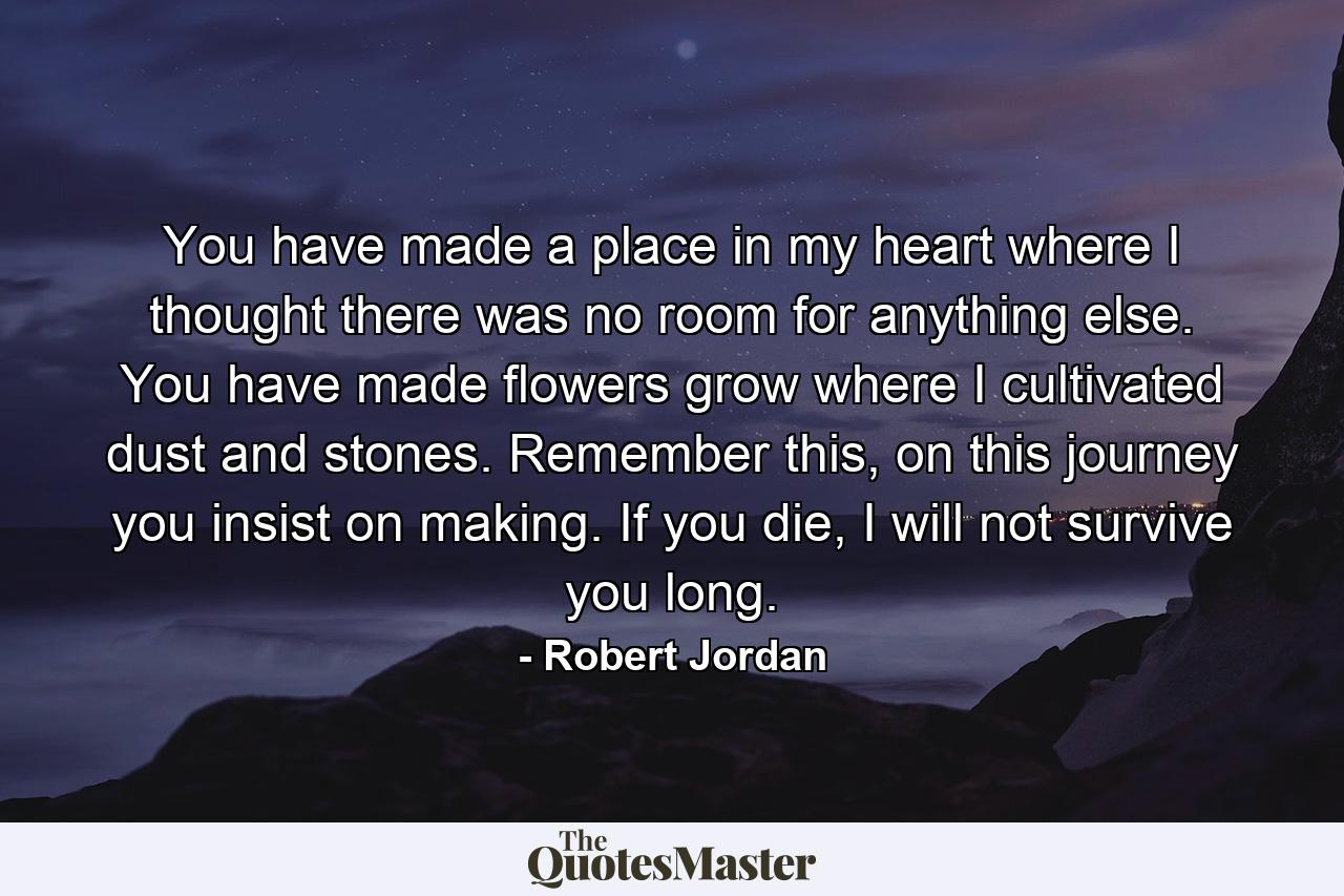 You have made a place in my heart where I thought there was no room for anything else. You have made flowers grow where I cultivated dust and stones. Remember this, on this journey you insist on making. If you die, I will not survive you long. - Quote by Robert Jordan