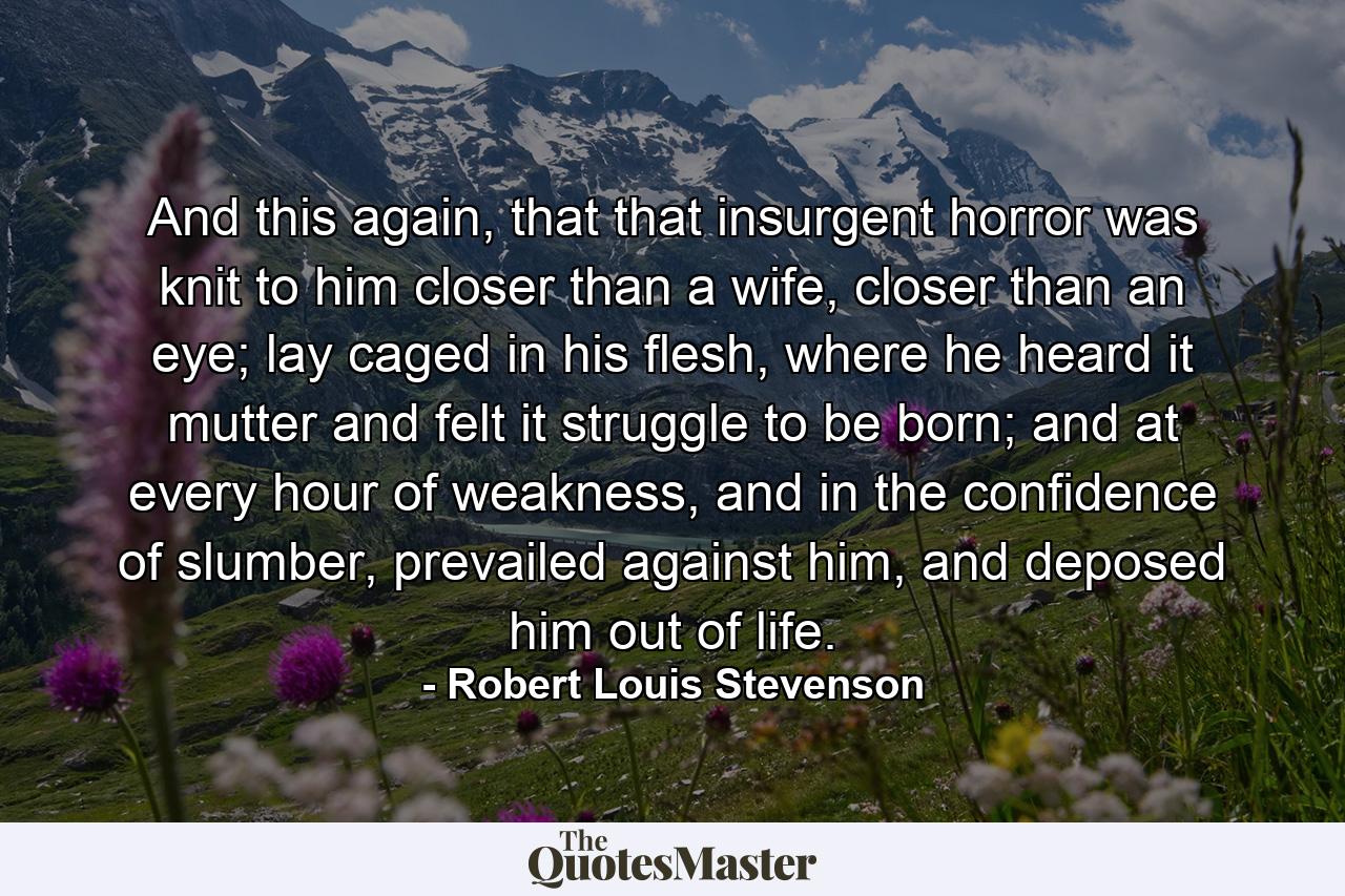 And this again, that that insurgent horror was knit to him closer than a wife, closer than an eye; lay caged in his flesh, where he heard it mutter and felt it struggle to be born; and at every hour of weakness, and in the confidence of slumber, prevailed against him, and deposed him out of life. - Quote by Robert Louis Stevenson