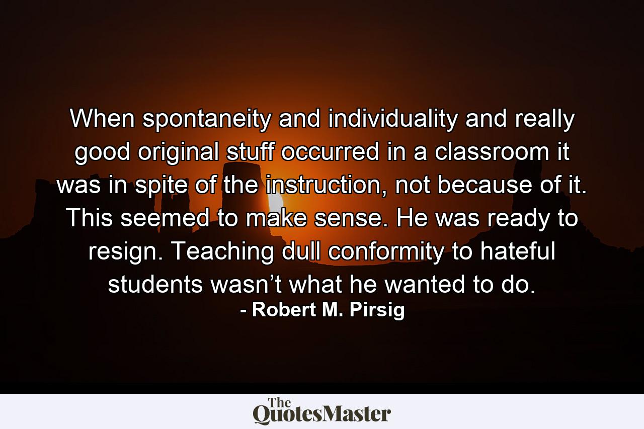 When spontaneity and individuality and really good original stuff occurred in a classroom it was in spite of the instruction, not because of it. This seemed to make sense. He was ready to resign. Teaching dull conformity to hateful students wasn’t what he wanted to do. - Quote by Robert M. Pirsig