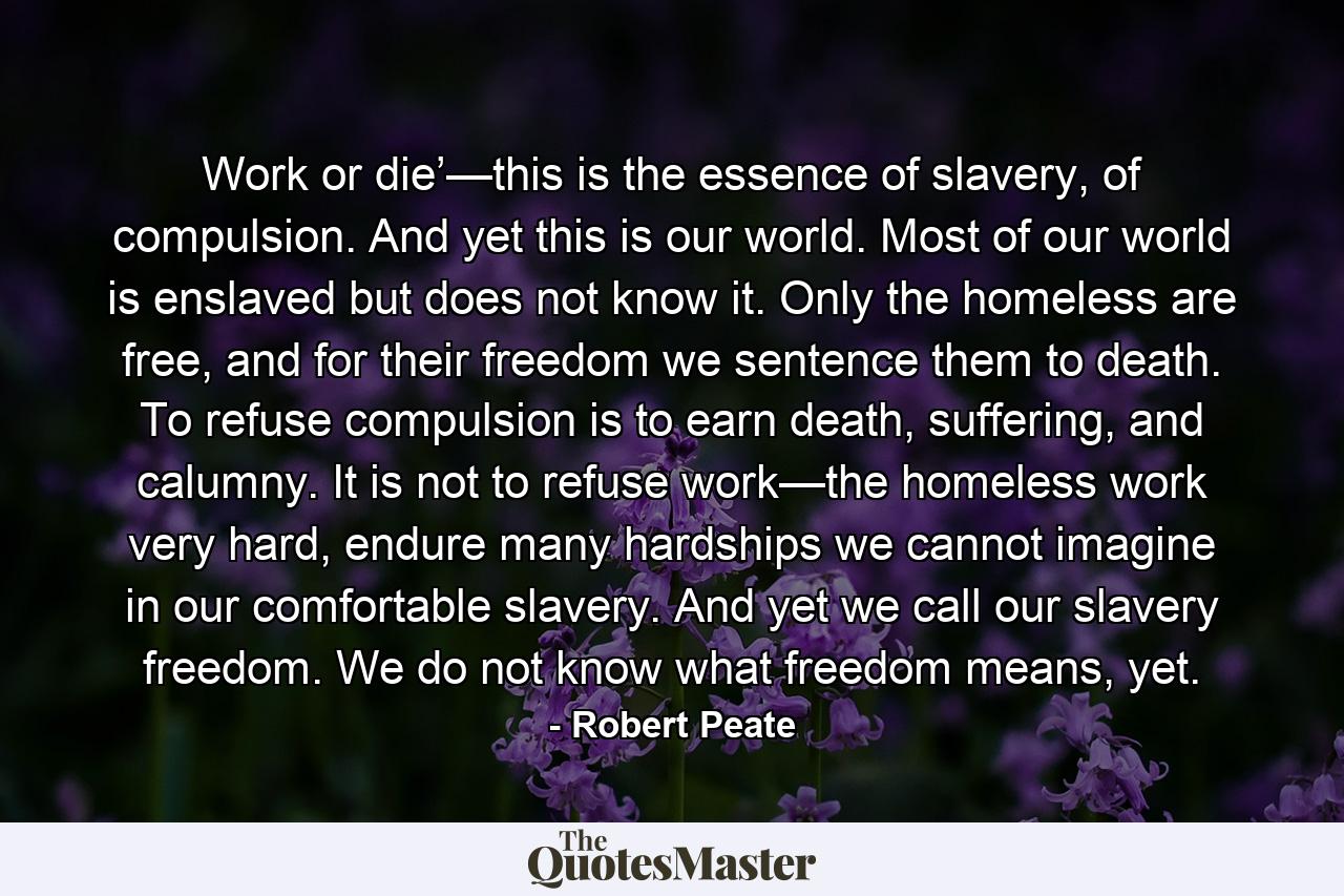 Work or die’—this is the essence of slavery, of compulsion. And yet this is our world. Most of our world is enslaved but does not know it. Only the homeless are free, and for their freedom we sentence them to death. To refuse compulsion is to earn death, suffering, and calumny. It is not to refuse work—the homeless work very hard, endure many hardships we cannot imagine in our comfortable slavery. And yet we call our slavery freedom. We do not know what freedom means, yet. - Quote by Robert Peate