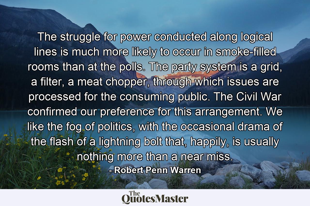 The struggle for power conducted along logical lines is much more likely to occur in smoke-filled rooms than at the polls. The party system is a grid, a filter, a meat chopper, through which issues are processed for the consuming public. The Civil War confirmed our preference for this arrangement. We like the fog of politics, with the occasional drama of the flash of a lightning bolt that, happily, is usually nothing more than a near miss. - Quote by Robert Penn Warren