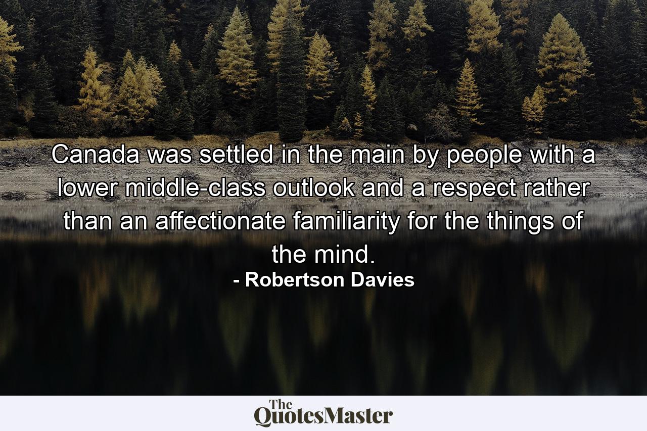 Canada was settled  in the main  by people with a lower middle-class outlook  and a respect  rather than an affectionate familiarity  for the things of the mind. - Quote by Robertson Davies