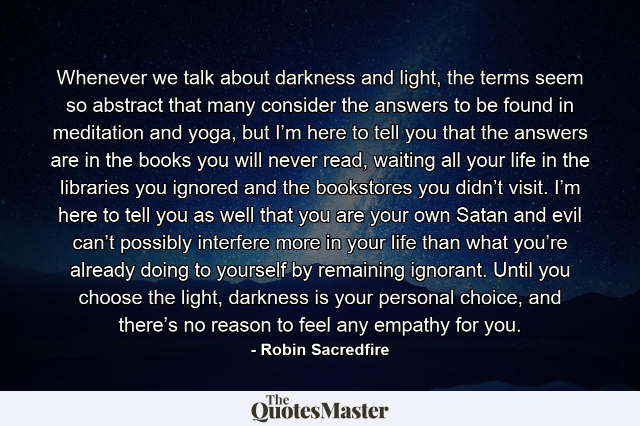 Whenever we talk about darkness and light, the terms seem so abstract that many consider the answers to be found in meditation and yoga, but I’m here to tell you that the answers are in the books you will never read, waiting all your life in the libraries you ignored and the bookstores you didn’t visit. I’m here to tell you as well that you are your own Satan and evil can’t possibly interfere more in your life than what you’re already doing to yourself by remaining ignorant. Until you choose the light, darkness is your personal choice, and there’s no reason to feel any empathy for you. - Quote by Robin Sacredfire