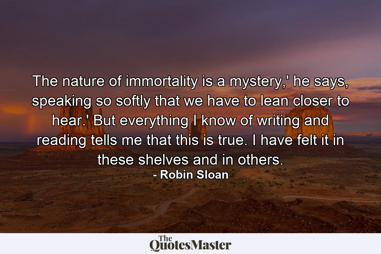 The nature of immortality is a mystery,' he says, speaking so softly that we have to lean closer to hear.' But everything I know of writing and reading tells me that this is true. I have felt it in these shelves and in others. - Quote by Robin Sloan