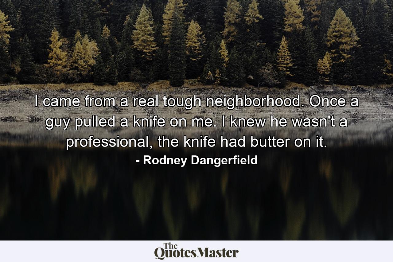 I came from a real tough neighborhood. Once a guy pulled a knife on me. I knew he wasn't a professional, the knife had butter on it. - Quote by Rodney Dangerfield