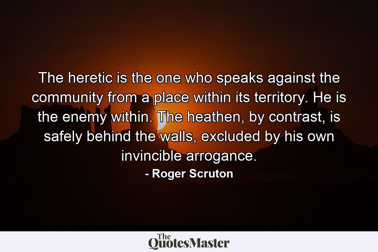 The heretic is the one who speaks against the community from a place within its territory. He is the enemy within. The heathen, by contrast, is safely behind the walls, excluded by his own invincible arrogance. - Quote by Roger Scruton