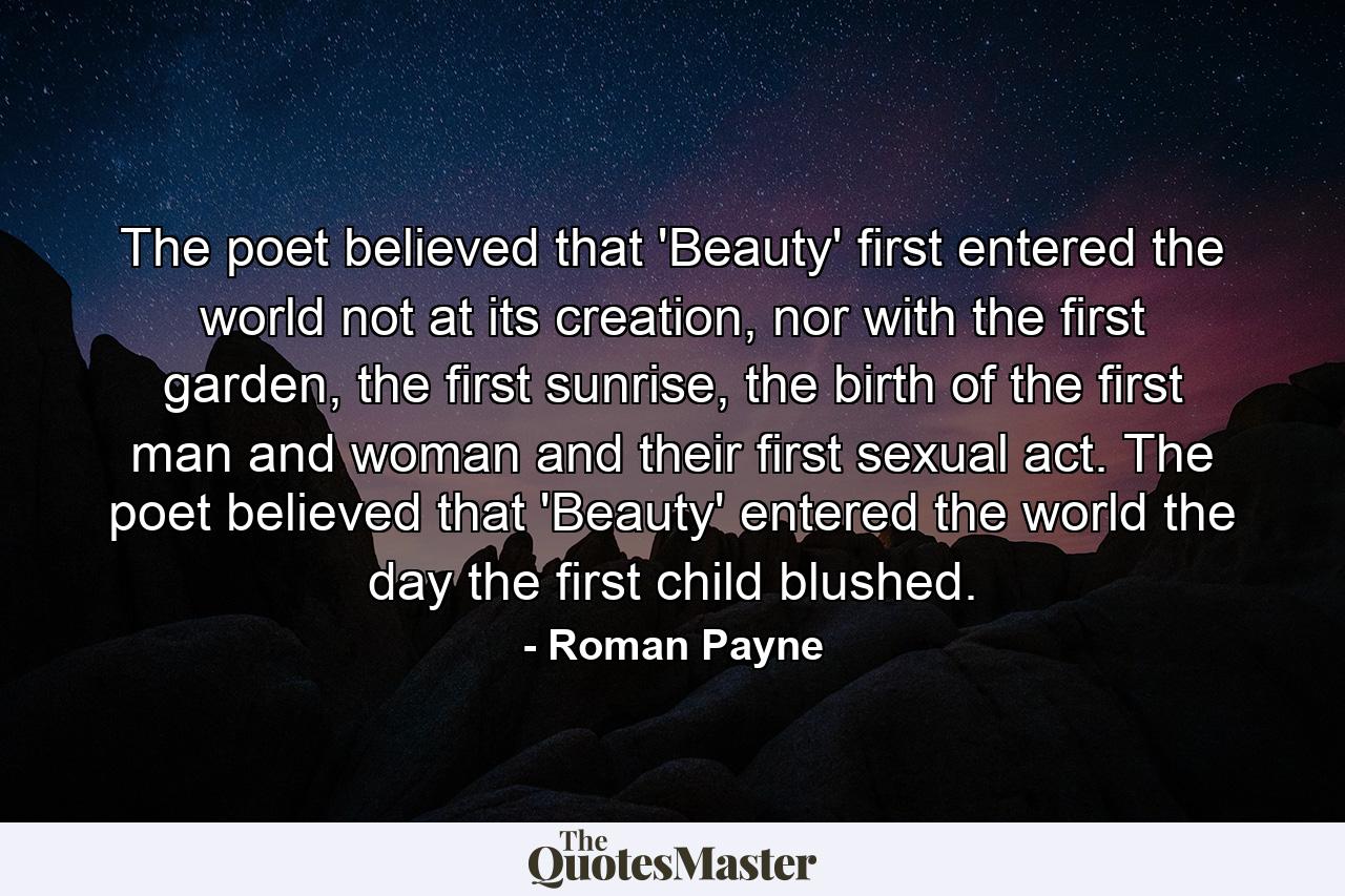 The poet believed that 'Beauty' first entered the world not at its creation, nor with the first garden, the first sunrise, the birth of the first man and woman and their first sexual act. The poet believed that 'Beauty' entered the world the day the first child blushed. - Quote by Roman Payne