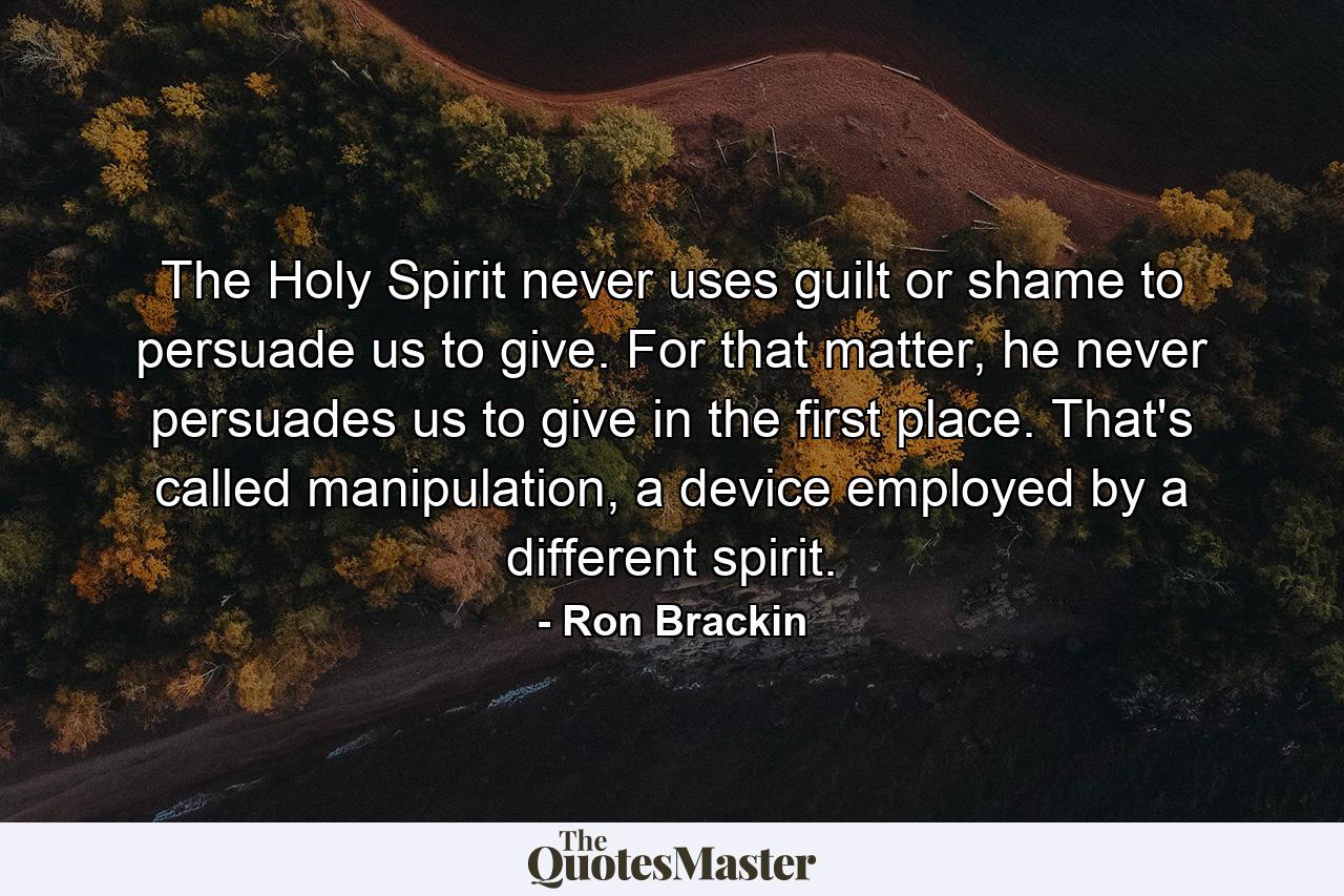 The Holy Spirit never uses guilt or shame to persuade us to give. For that matter, he never persuades us to give in the first place. That's called manipulation, a device employed by a different spirit. - Quote by Ron Brackin