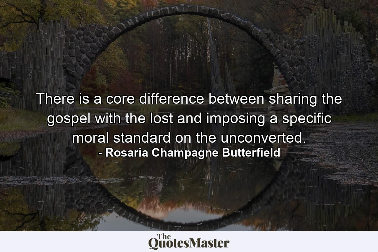 There is a core difference between sharing the gospel with the lost and imposing a specific moral standard on the unconverted. - Quote by Rosaria Champagne Butterfield