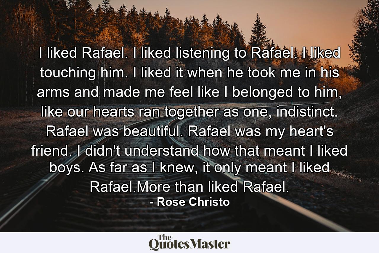 I liked Rafael. I liked listening to Rafael. I liked touching him. I liked it when he took me in his arms and made me feel like I belonged to him, like our hearts ran together as one, indistinct. Rafael was beautiful. Rafael was my heart's friend. I didn't understand how that meant I liked boys. As far as I knew, it only meant I liked Rafael.More than liked Rafael. - Quote by Rose Christo