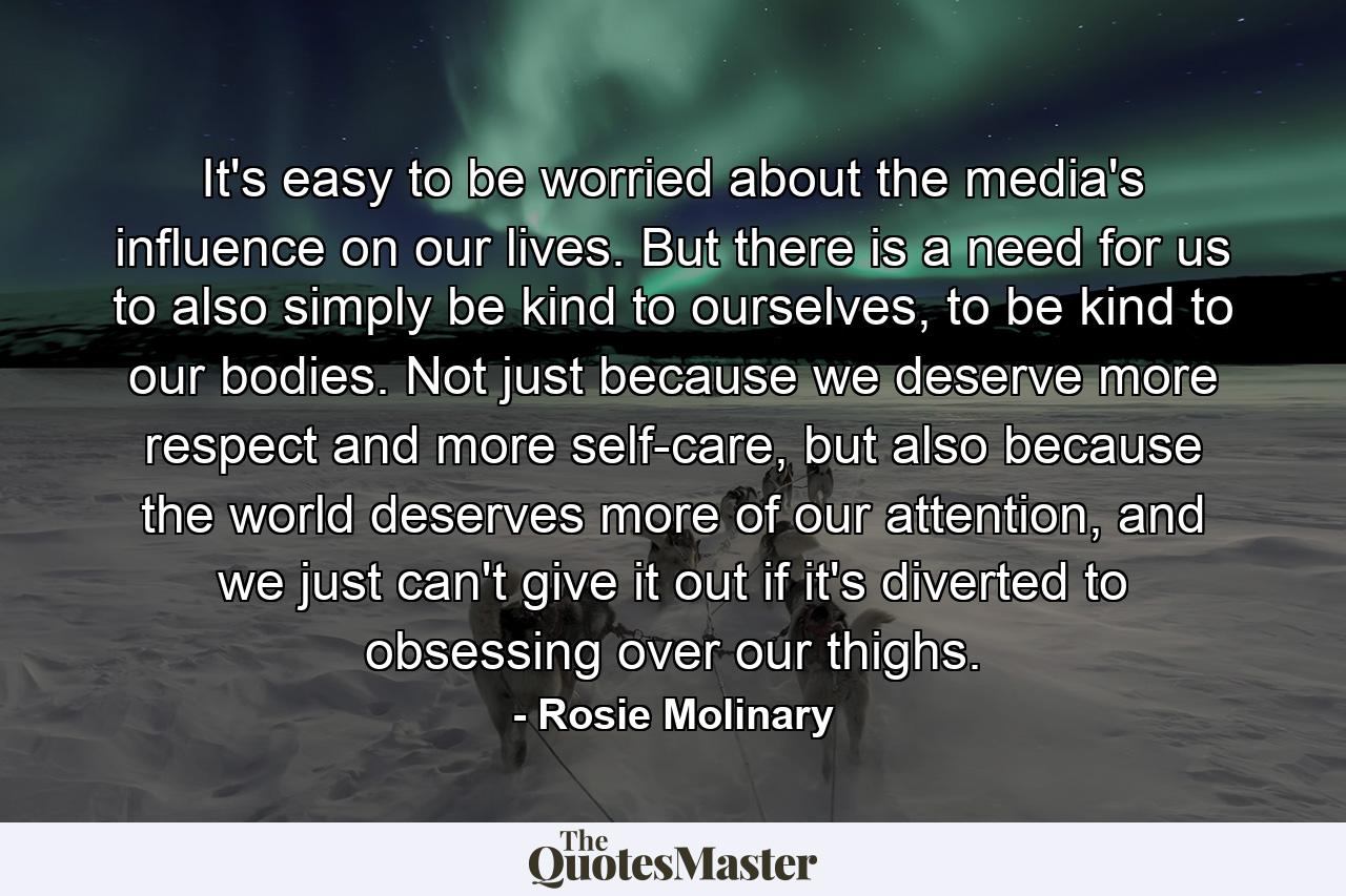 It's easy to be worried about the media's influence on our lives. But there is a need for us to also simply be kind to ourselves, to be kind to our bodies. Not just because we deserve more respect and more self-care, but also because the world deserves more of our attention, and we just can't give it out if it's diverted to obsessing over our thighs. - Quote by Rosie Molinary