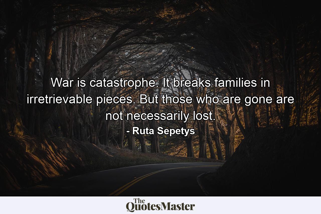 War is catastrophe. It breaks families in irretrievable pieces. But those who are gone are not necessarily lost. - Quote by Ruta Sepetys