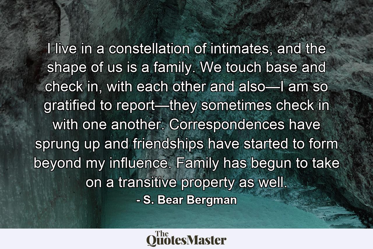 I live in a constellation of intimates, and the shape of us is a family. We touch base and check in, with each other and also—I am so gratified to report—they sometimes check in with one another. Correspondences have sprung up and friendships have started to form beyond my influence. Family has begun to take on a transitive property as well. - Quote by S. Bear Bergman