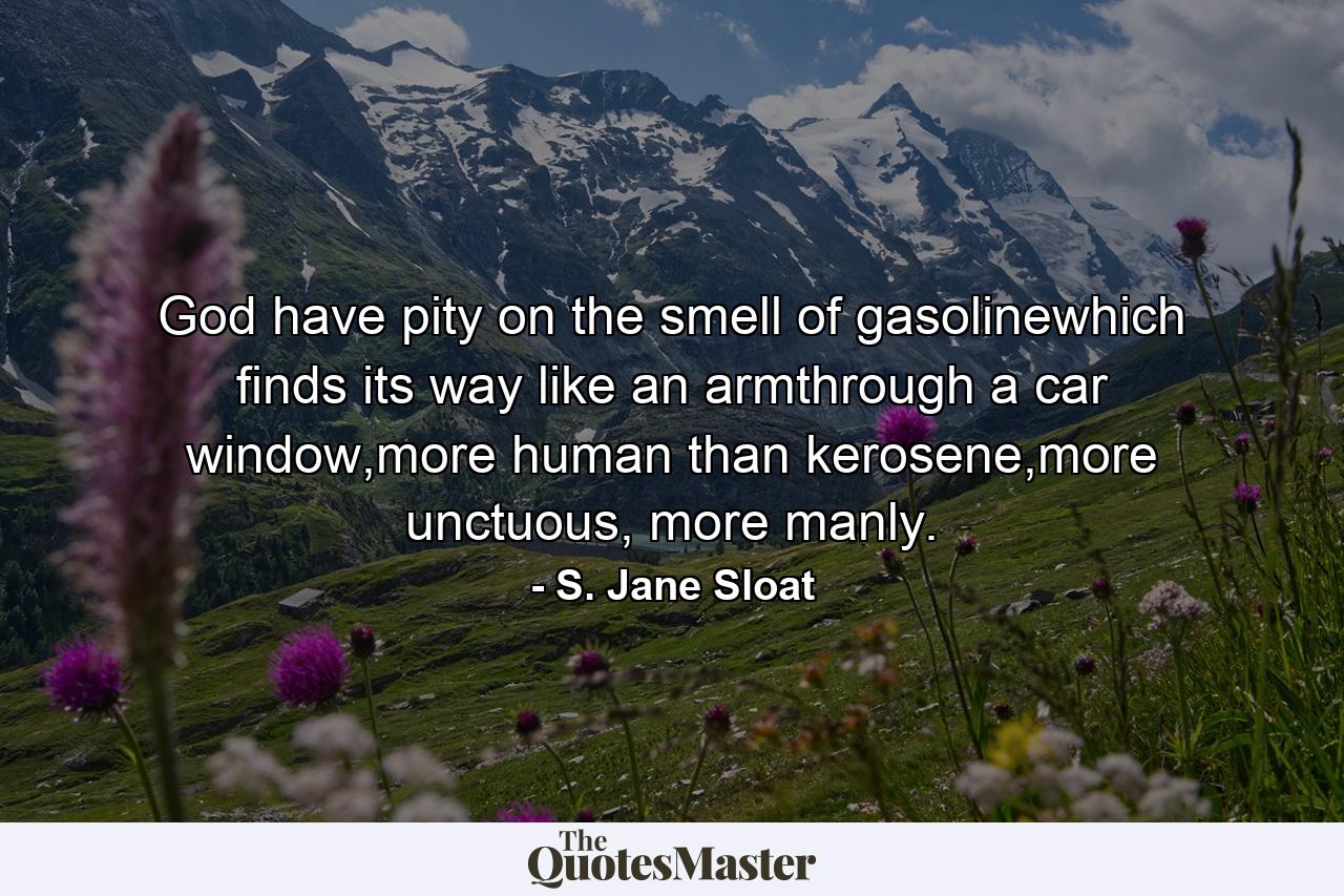 God have pity on the smell of gasolinewhich finds its way like an armthrough a car window,more human than kerosene,more unctuous, more manly. - Quote by S. Jane Sloat