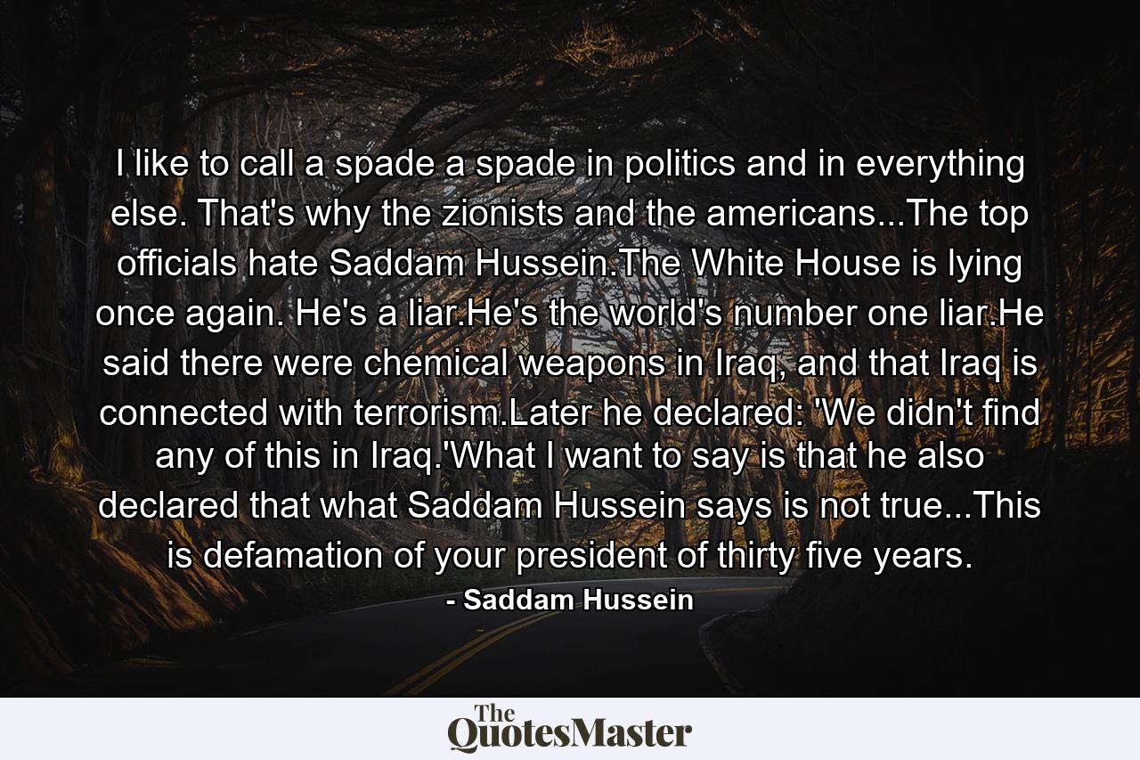 I like to call a spade a spade in politics and in everything else. That's why the zionists and the americans...The top officials hate Saddam Hussein.The White House is lying once again. He's a liar.He's the world's number one liar.He said there were chemical weapons in Iraq, and that Iraq is connected with terrorism.Later he declared: 'We didn't find any of this in Iraq.'What I want to say is that he also declared that what Saddam Hussein says is not true...This is defamation of your president of thirty five years. - Quote by Saddam Hussein