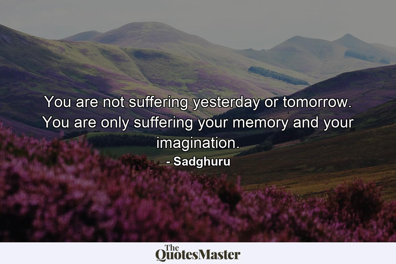 You are not suffering yesterday or tomorrow. You are only suffering your memory and your imagination. - Quote by Sadghuru