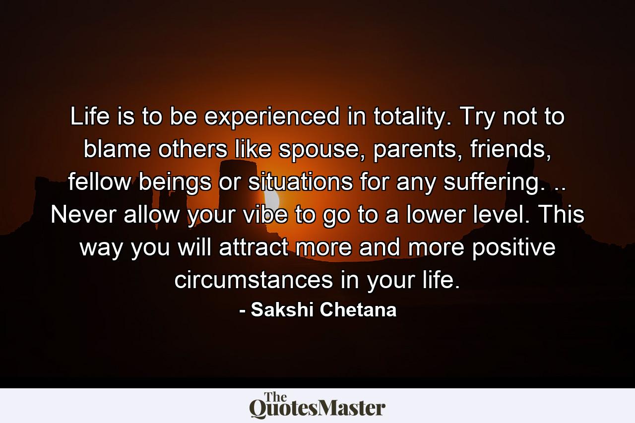 Life is to be experienced in totality. Try not to blame others like spouse, parents, friends, fellow beings or situations for any suffering. .. Never allow your vibe to go to a lower level. This way you will attract more and more positive circumstances in your life. - Quote by Sakshi Chetana