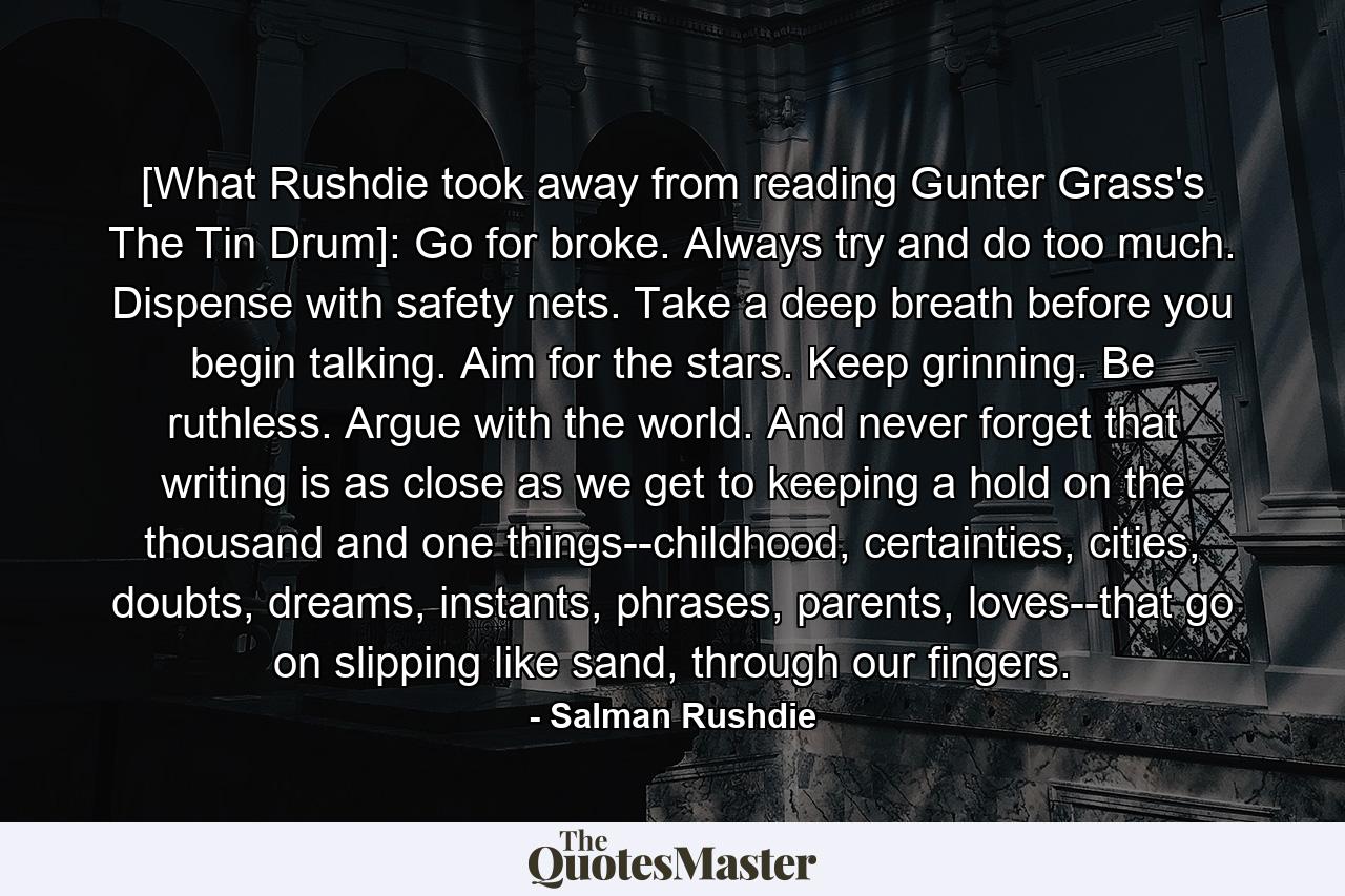 [What Rushdie took away from reading Gunter Grass's The Tin Drum]: Go for broke. Always try and do too much. Dispense with safety nets. Take a deep breath before you begin talking. Aim for the stars. Keep grinning. Be ruthless. Argue with the world. And never forget that writing is as close as we get to keeping a hold on the thousand and one things--childhood, certainties, cities, doubts, dreams, instants, phrases, parents, loves--that go on slipping like sand, through our fingers. - Quote by Salman Rushdie