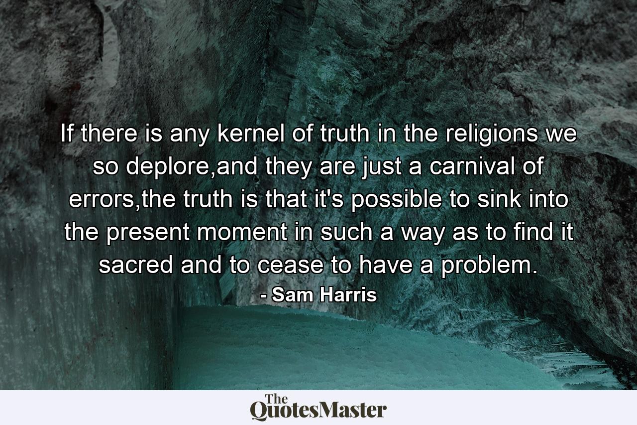 If there is any kernel of truth in the religions we so deplore,and they are just a carnival of errors,the truth is that it's possible to sink into the present moment in such a way as to find it sacred and to cease to have a problem. - Quote by Sam Harris