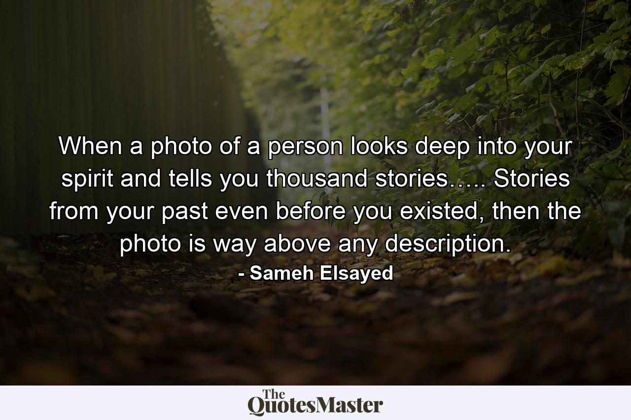 When a photo of a person looks deep into your spirit and tells you thousand stories….. Stories from your past even before you existed, then the photo is way above any description. - Quote by Sameh Elsayed