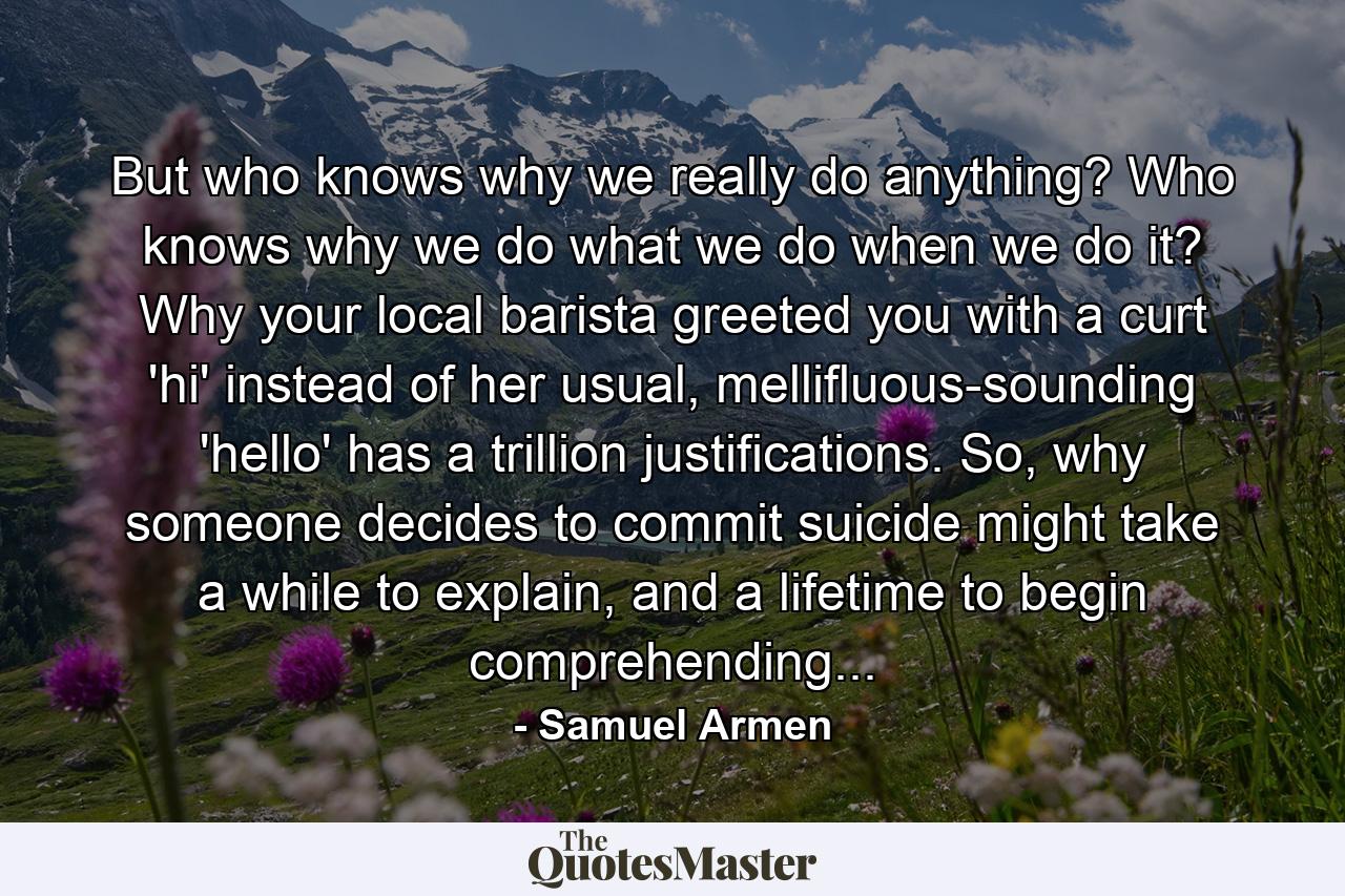 But who knows why we really do anything? Who knows why we do what we do when we do it? Why your local barista greeted you with a curt 'hi' instead of her usual, mellifluous-sounding 'hello' has a trillion justifications. So, why someone decides to commit suicide might take a while to explain, and a lifetime to begin comprehending... - Quote by Samuel Armen