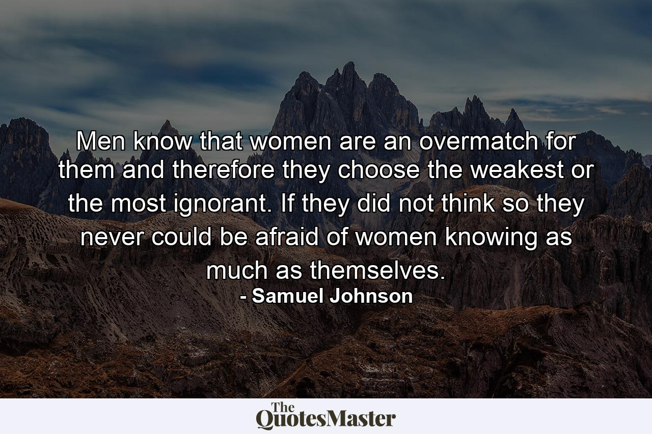 Men know that women are an overmatch for them  and therefore they choose the weakest or the most ignorant. If they did not think so  they never could be afraid of women knowing as much as themselves. - Quote by Samuel Johnson