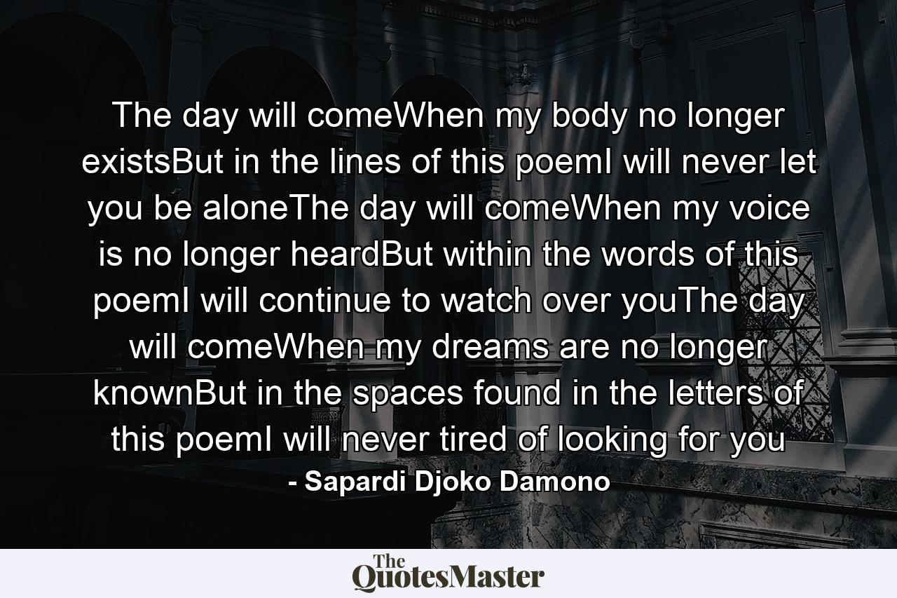 The day will comeWhen my body no longer existsBut in the lines of this poemI will never let you be aloneThe day will comeWhen my voice is no longer heardBut within the words of this poemI will continue to watch over youThe day will comeWhen my dreams are no longer knownBut in the spaces found in the letters of this poemI will never tired of looking for you - Quote by Sapardi Djoko Damono