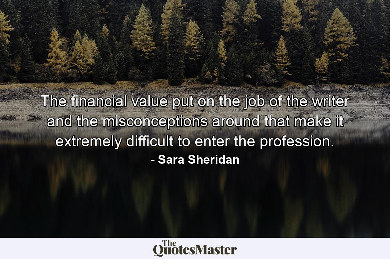 The financial value put on the job of the writer and the misconceptions around that make it extremely difficult to enter the profession. - Quote by Sara Sheridan