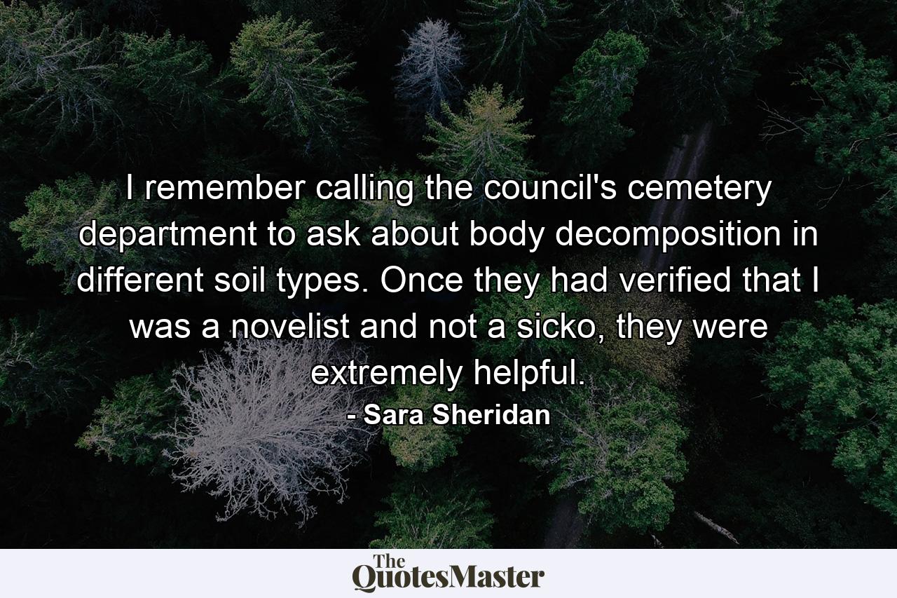 I remember calling the council's cemetery department to ask about body decomposition in different soil types. Once they had verified that I was a novelist and not a sicko, they were extremely helpful. - Quote by Sara Sheridan