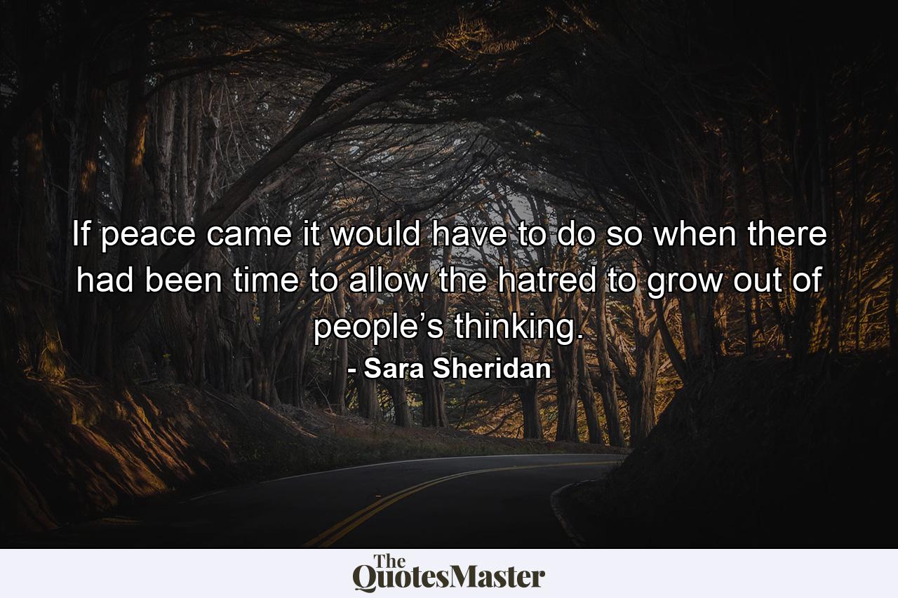 If peace came it would have to do so when there had been time to allow the hatred to grow out of people’s thinking. - Quote by Sara Sheridan