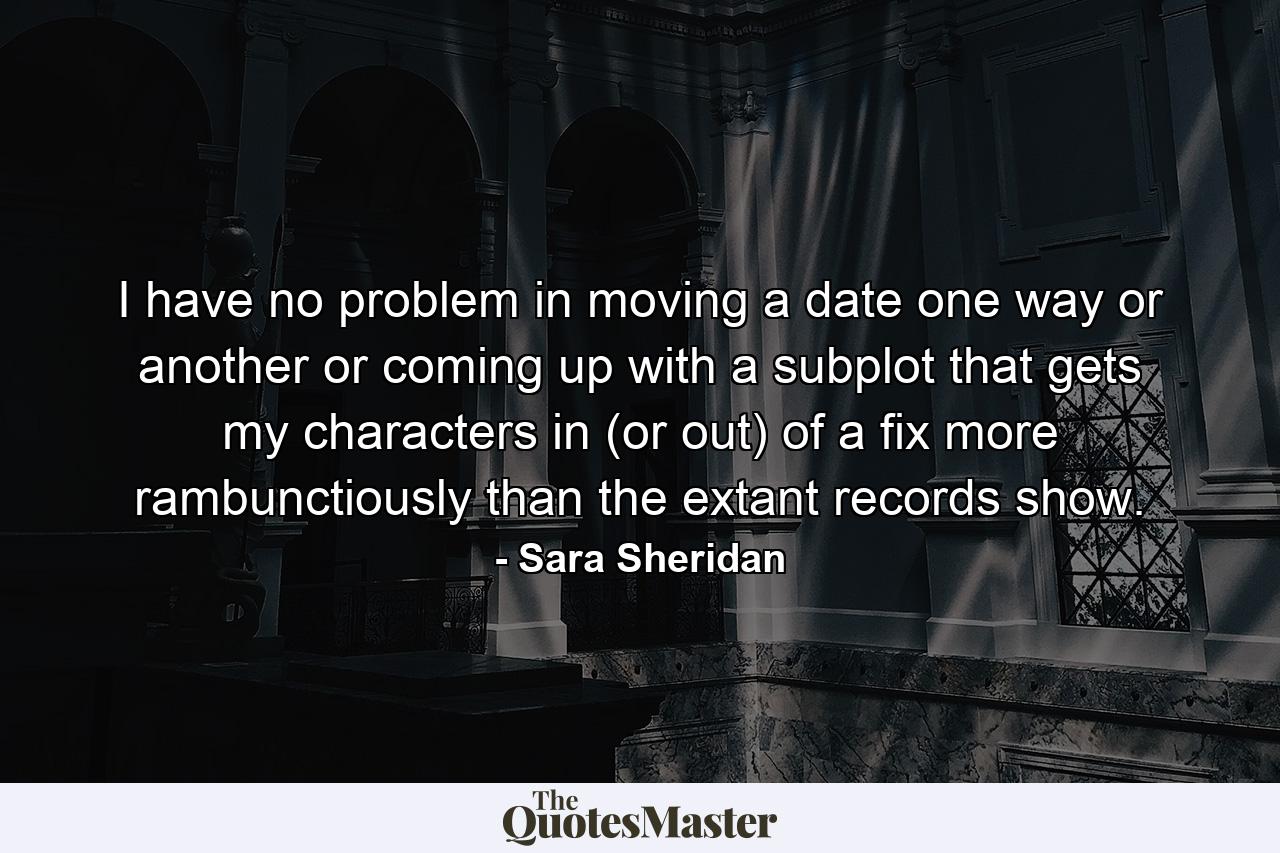 I have no problem in moving a date one way or another or coming up with a subplot that gets my characters in (or out) of a fix more rambunctiously than the extant records show. - Quote by Sara Sheridan