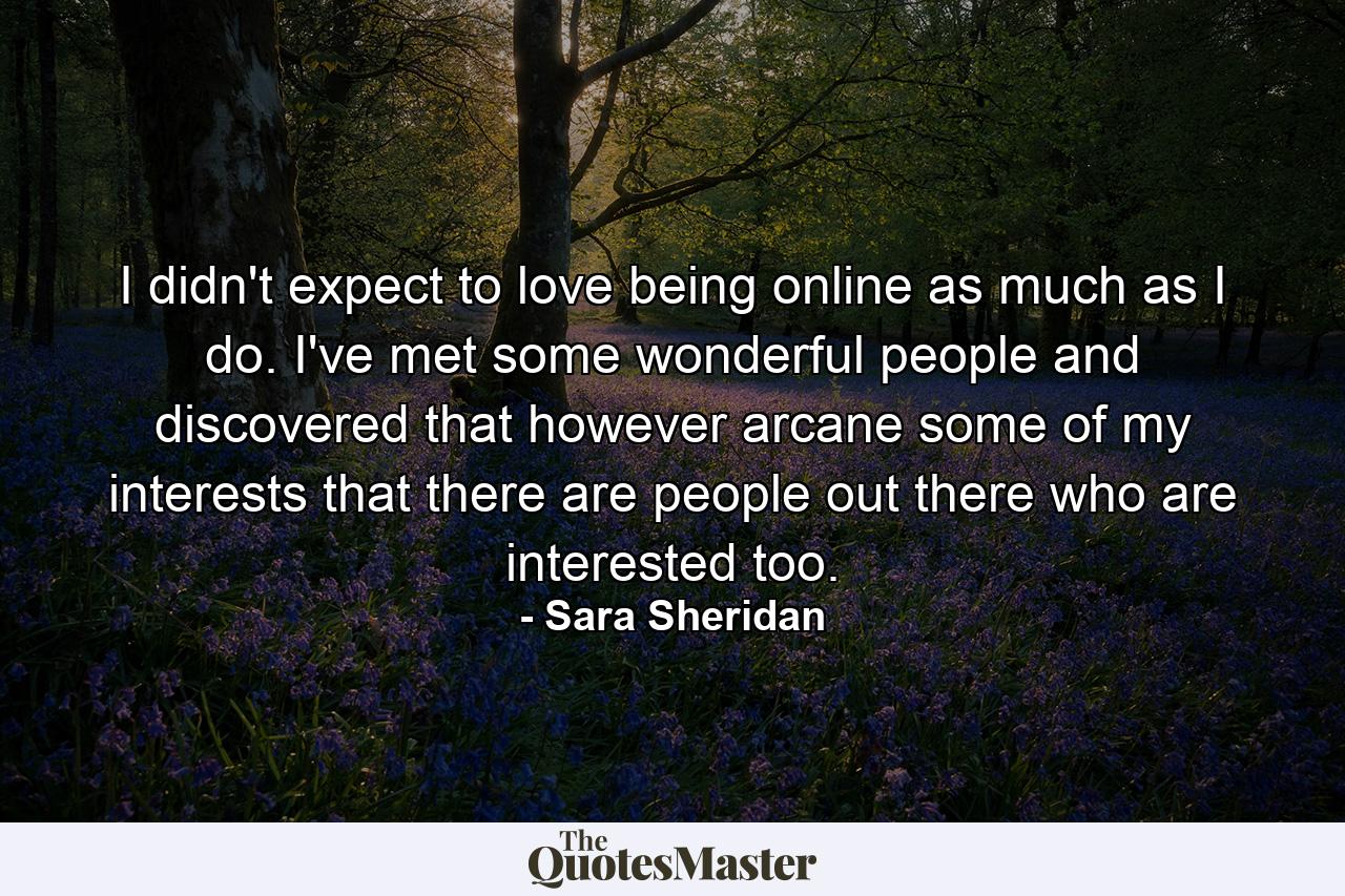 I didn't expect to love being online as much as I do. I've met some wonderful people and discovered that however arcane some of my interests that there are people out there who are interested too. - Quote by Sara Sheridan