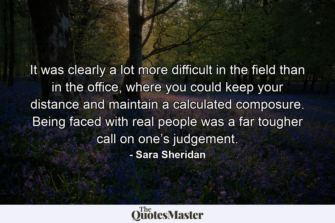 It was clearly a lot more difficult in the field than in the office, where you could keep your distance and maintain a calculated composure. Being faced with real people was a far tougher call on one’s judgement. - Quote by Sara Sheridan