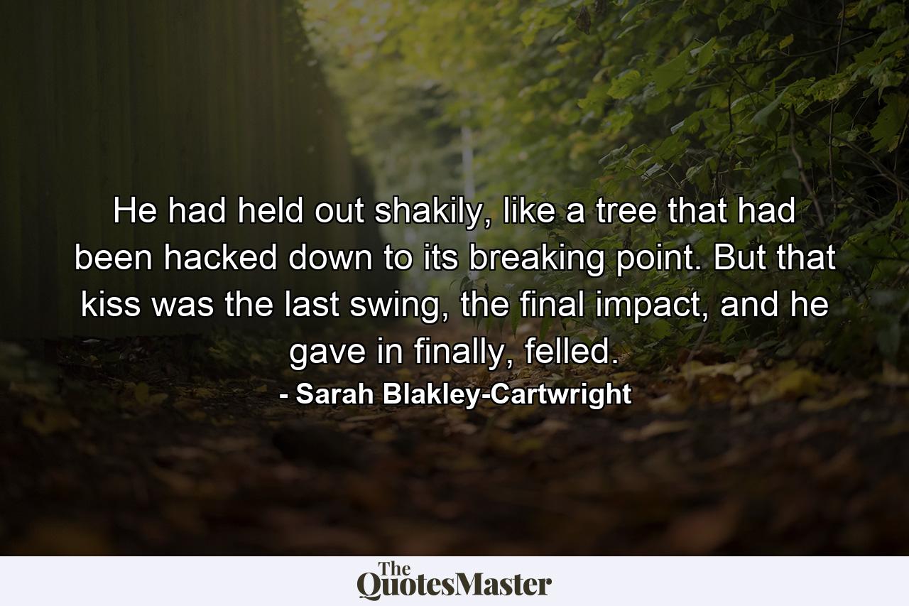 He had held out shakily, like a tree that had been hacked down to its breaking point. But that kiss was the last swing, the final impact, and he gave in finally, felled. - Quote by Sarah Blakley-Cartwright