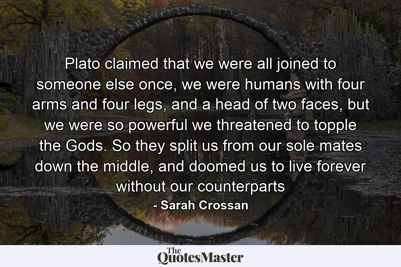 Plato claimed that we were all joined to someone else once, we were humans with four arms and four legs, and a head of two faces, but we were so powerful we threatened to topple the Gods. So they split us from our sole mates down the middle, and doomed us to live forever without our counterparts - Quote by Sarah Crossan