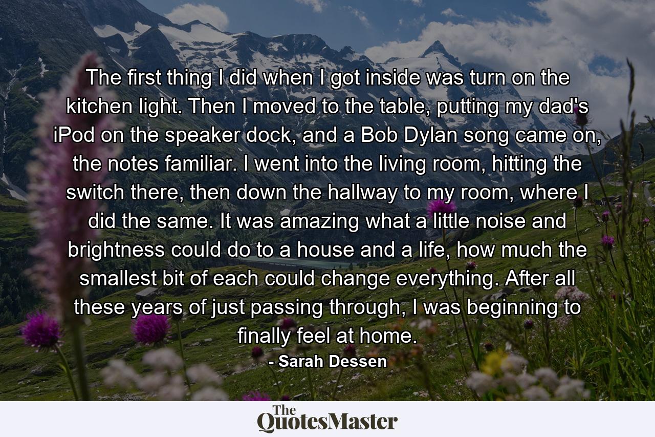 The first thing I did when I got inside was turn on the kitchen light. Then I moved to the table, putting my dad's iPod on the speaker dock, and a Bob Dylan song came on, the notes familiar. I went into the living room, hitting the switch there, then down the hallway to my room, where I did the same. It was amazing what a little noise and brightness could do to a house and a life, how much the smallest bit of each could change everything. After all these years of just passing through, I was beginning to finally feel at home. - Quote by Sarah Dessen