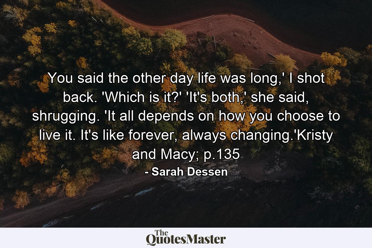 You said the other day life was long,' I shot back. 'Which is it?' 'It's both,' she said, shrugging. 'It all depends on how you choose to live it. It's like forever, always changing.'Kristy and Macy; p.135 - Quote by Sarah Dessen